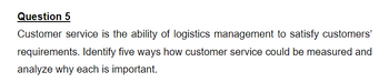 Question 5
Customer service is the ability of logistics management to satisfy customers'
requirements. Identify five ways how customer service could be measured and
analyze why each is important.