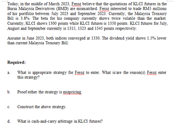 Today, in the middle of March 2023, Feroz believe that the quotations of KLCI futures in the
Bursa Malaysia Derivatives (BMD) are mismatched. Feroz interested to trade RM5 millions
of his portfolio between July 2023 and September 2023. Currently, the Malaysia Treasury
Bill is 3.8%. The beta for his company currently shows twice volatile than the market.
Currently, KL CI shows 1300 points while KL CI futures is 1350 points. KLCI futures for July,
August and September currently is 1315, 1323 and 1345 points respectively.
Assume in June 2023, both indices converged at 1330. The dividend yield shows 1.5% lower
than current Malaysia Treasury Bill.
Required:
What is appropriate strategy for Feroz to enter. What is/are the reason(s) Feroz enter
this strategy?
a.
b.
C.
d.
Proof either the strategy is mispricing.
Construct the above strategy.
What is cash-and-carry arbitrage in KL CI futures?