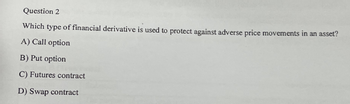 Question 2
Which type of financial derivative is used to protect against adverse price movements in an asset?
A) Call option
B) Put option
C) Futures contract
D) Swap contract