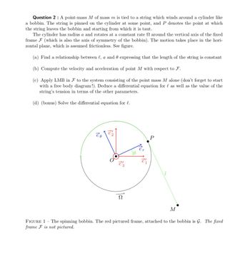 Question 2: A point-mass M of mass m is tied to a string which winds around a cylinder like
a bobbin. The string is pinned on the cylinder at some point, and P denotes the point at which
the string leaves the bobbin and starting from which it is taut.
The cylinder has radius a and rotates at a constant rate around the vertical axis of the fixed
frame F (which is also the axis of symmetry of the bobbin). The motion takes place in the hori-
zontal plane, which is assumed frictionless. See figure.
(a) Find a relationship between l, a and expressing that the length of the string is constant
(b) Compute the velocity and acceleration of point M with respect to F.
(c) Apply LMB in F to the system consisting of the point mass M alone (don't forget to start
with a free body diagram!). Deduce a differential equation for l as well as the value of the
string's tension in terms of the other parameters.
(d) (bonus) Solve the differential equation for l.
eo
Ω
Mas
P
M
FIGURE 1 - The spinning bobbin. The red pictured frame, attached to the bobbin is G. The fixed
frame F is not pictured.