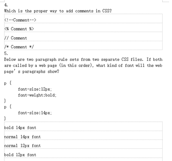 4.
Which is the proper way to add comments in CSS?
<!--Comment-->
<% Comment %>
// Comment
/* Comment */
5.
Below are two paragraph rule sets from two separate CSS files. If both
are called by a web page (in this order), what kind of font will the web
page's paragraphs show?
p {
}
p
{
font-size: 12px;
font-weight:bold;
font-size: 14px;
}
bold 14px font
normal 14px font
normal 12px font
bold 12px font