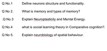 Q No.1
Q No 2.
.Q No.3
Q No.4
Q No 5.
Define neurons structure and functionality.
What is memory and types of memory?
Explain Neuroplasticity and Mental Energy.
what is social learning theory in Comparative cognition?.
Explain neurobiology of spatial behaviour.