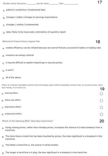 Studies show that price
A. patterns/predictive / fundamental data
B. changes/stable / changes to earnings expectations
C. changes / volatile / fundamentals
D. data / likely to be inaccurate / estimations of quarterly report
Behavioral finance theory argues that
A.
B. investors are always rational
C.
D.
are far more
18
market efficiency can be refuted because we cannot find any successful traders or trading rules
A and C
it
may be difficult to exploit mispricings in security prices
E. all of the above
B. status quo effect.
than
C. disposition effect.
When an investor liquidates stocks that hold paper gains before liquidates stocks that, at current prices, have
lost money, it is known as:
19
A. framing effect.
O
O
O
O
20
A. Using closing prices, rather than intraday prices, increases the chance of a false breakout from a
trend line.
D. endowment effect.
Which of the following BEST describes trend lines?
17
B.
The more times a trend line has been touched by prices, the more significant is a breakout in the
trend line.
C. The flatter a trend line is, the sooner it will be broken.
D. The longer a trend line is in play, the less significant is a breakout in the trend line.