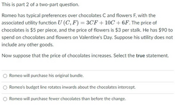 This is part 2 of a two-part question.
Romeo has typical preferences over chocolates C and flowers F, with the
associated utility function U (C, F) = 3CF +10C +6F. The price of
chocolates is $5 per piece, and the price of flowers is $3 per stalk. He has $90 to
spend on chocolates and flowers on Valentine's Day. Suppose his utility does not
include any other goods.
Now suppose that the price of chocolates increases. Select the true statement.
Romeo will purchase his original bundle.
Romeo's budget line rotates inwards about the chocolates intercept.
Romeo will purchase fewer chocolates than before the change.