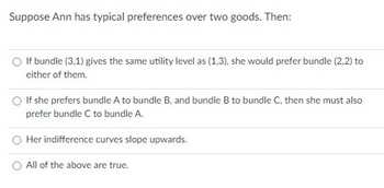 Suppose Ann has typical preferences over two goods. Then:
If bundle (3,1) gives the same utility level as (1,3), she would prefer bundle (2,2) to
either of them.
If she prefers bundle A to bundle B, and bundle B to bundle C, then she must also
prefer bundle C to bundle A.
Her indifference curves slope upwards.
All of the above are true.