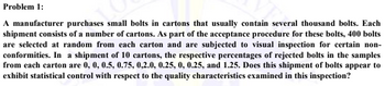 Problem 1:
A manufacturer purchases small bolts in cartons that usually contain several thousand bolts. Each
shipment consists of a number of cartons. As part of the acceptance procedure for these bolts, 400 bolts
are selected at random from each carton and are subjected to visual inspection for certain non-
conformities. In a shipment of 10 cartons, the respective percentages of rejected bolts in the samples
from each carton are 0, 0, 0.5, 0.75, 0,2.0, 0.25, 0, 0.25, and 1.25. Does this shipment of bolts appear to
exhibit statistical control with respect to the quality characteristics examined in this inspection?