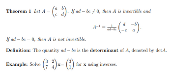 Theorem 1 Let A =
(ad). !
Example: Solve
If ad-bc0, then A is invertible and
A-¹ =
ad-be
(dd).
a
If ad bc = 0, then A is not invertible.
Definition: The quantity ad-bc is the determinant of A, denoted by det A.
(²7₂2)x= (²)
X= for x using inverses.