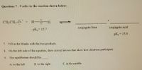 Questions 7-9 refer to the reaction shown below:
CH;CH,-Ö: + H-0-H
pK = 15.7
conjugate base
conjugate acid
pK, = 15.9
7. Fill in the blanks with the two products.
8.
On the left side of the equation, draw curved arrows that show how electrons participate
9. The equilibrium should lie
A. to the left
B. to the right
C. in the middle
