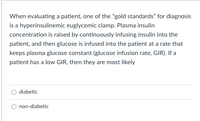 When evaluating a patient, one of the "gold standards" for diagnosis
is a hyperinsulinemic euglycemic clamp. Plasma insulin
concentration is raised by continuously infusing insulin into the
patient, and then glucose is infused into the patient at a rate that
keeps plasma glucose constant (glucose infusion rate, GIR). If a
patient has a low GIR, then they are most likely
diabetic
non-diabetic
