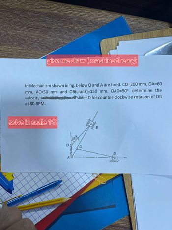 give me draw (machine theory)
In Mechanism shown in fig. below O and A are fixed. CD=200 mm, OA=60
mm, AC=50 mm and OB(crank)=150 mm. OAD=90°. determine the
slider D for counter-clockwise rotation of OB
velocity and a
at 80 RPM.
solve in scale 1:5
C
19
wwwww