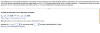 Two professors at a local college developed a new teaching curriculum designed to increase students' grades in math classes. In a typical developmental math course,
55% of the students complete the course with a letter grade of A, B, or C. In the experimental course, of the 15 students enrolled, 11 completed the course with a letter
grade of A, B, or C. Is the experimental course effective at the a = 0.1 level of significance? Complete parts (a) through (g).
(a) State the appropriate null and alternative hypotheses.
Ho: p
0.55 versus H1:
0.55
>
(Type integers or decimals. Do not round.)
(b) Verify that the normal model may not be used to estimate the P-value.
Because npo (1- Po)
10, the normal model
be used to approximate the P-value.
%3D
(Round to one decimal place as needed.)
