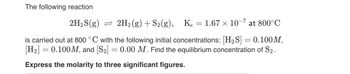 The following reaction

\[ 2\text{H}_2\text{S(g)} \rightleftharpoons 2\text{H}_2\text{(g)} + \text{S}_2\text{(g)}, \quad K_c = 1.67 \times 10^{-7} \text{ at } 800^\circ \text{C} \]

is carried out at 800 °C with the following initial concentrations: \([ \text{H}_2\text{S} ] = 0.100 \, \text{M},\) \([ \text{H}_2 ] = 0.100 \, \text{M},\) and \([ \text{S}_2 ] = 0.00 \, \text{M}.\) Find the equilibrium concentration of \(\text{S}_2\).

**Express the molarity to three significant figures.**