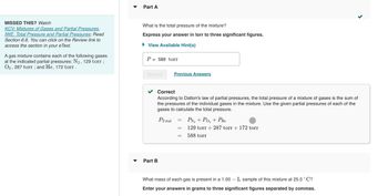 MISSED THIS? Watch
KCV: Mixtures of Gases and Partial Pressures,
IWE: Total Pressure and Partial Pressures; Read
Section 6.6. You can click on the Review link to
access the section in your eText.
A gas mixture contains each of the following gases
at the indicated partial pressures: N₂, 129 torr;
O2, 287 torr; and He, 172 torr.
Part A
What is the total pressure of the mixture?
Express your answer in torr to three significant figures.
► View Available Hint(s)
P
=
588 torr
Submit
Part B
Previous Answers
Correct
According to Dalton's law of partial pressures, the total pressure of a mixture of gases is the sum of
the pressures of the individual gases in the mixture. Use the given partial pressures of each of the
gases to calculate the total pressure.
PTotal
=
=
=
PN₂ + PO₂ + PHe
129 torr + 287 torr + 172 torr
588 torr
<
What mass of each gas is present in a 1.00 - L sample of this mixture at 25.0 °C?
Enter your answers in grams to three significant figures separated by commas.