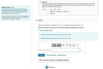 MISSED THIS? Watch
KCV: Mixtures of Gases and Partial Pressures,
IWE: Total Pressure and Partial Pressures; Read
Section 6.6. You can click on the Review link to
access the section in your e Text.
A gas mixture contains each of the following gases
at the indicated partial pressures: N₂, 129 torr;
O2, 287 torr; and He, 172 torr.
Correct
According to Dalton's law of partial pressures, the total pressure of a mixture of gases is the sum of
the pressures of the individual gases in the mixture. Use the given partial pressures of each of the
gases to calculate the total pressure.
PTotal
Part B
=
=
=
MN 29
PN₂ + PO₂ + PHe
129 torr + 287 torr + 172 torr
588 torr
What mass of each gas is present in a 1.00L sample of this mixture at 25.0 °C?
Enter your answers in grams to three significant figures separated by commas.
View Available Hint(s)
Hint 1. Rearrange the ideal gas law to solve for moles
Hint 2. Calculate the number of moles of \rm N_2 gas
mo₂, mHe =
|VD ΑΣΦ
Submit Previous Answers Request Answer
X Incorrect; Try Again; 5 attempts remaining
P Pearson
8.0
g