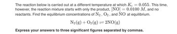 The reaction below is carried out at a different temperature at which \( K_c = 0.055 \). This time, however, the reaction mixture starts with only the product, \([NO] = 0.0100 \, M\), and no reactants. Find the equilibrium concentrations of \( N_2 \), \( O_2 \), and \( NO \) at equilibrium.

\[
\text{N}_2(g) + \text{O}_2(g) \rightleftharpoons 2 \text{NO}(g)
\]

**Express your answers to three significant figures separated by commas.**