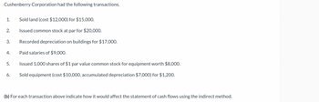 Cushenberry Corporation had the following transactions.
Sold land (cost $12,000) for $15,000.
Issued common stock at par for $20,000.
Recorded depreciation on buildings for $17,000.
Paid salaries of $9,000.
Issued 1,000 shares of $1 par value common stock for equipment worth $8,000.
6. Sold equipment (cost $10,000, accumulated depreciation $7,000) for $1,200.
1.
2.
3.
4.
5.
(b) For each transaction above indicate how it would affect the statement of cash flows using the indirect method.