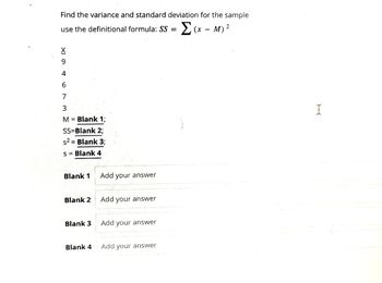 Find the variance and standard deviation for the sample
2
Σ(x-M) ²
use the definitional formula: SS =
XI 6
9
4
7
3
M = Blank 1;
SS=Blank 2;
s2 = Blank 3;
s = Blank 4
Blank 1
Blank 2
Blank 3
Blank 4
Add your answer
Add your answer
Add your answer
Add your answer
I