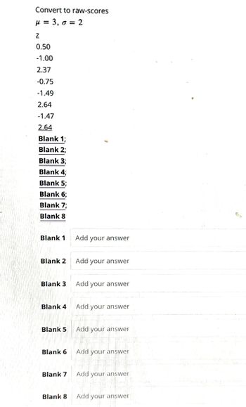 Convert to raw-scores
μ = 3,0 = 2
Z
0.50
-1.00
2.37
-0.75
-1.49
2.64
-1.47
2.64
Blank 1;
Blank 2;
Blank 3;
Blank 4;
Blank 5;
Blank 6;
Blank 7;
Blank 8
Blank 1
Blank 2
Blank 3
Blank 4
Blank 5
Blank 6
Blank 7
Blank 8
Add your answer
Add your answer
Add your answer
Add your answer
Add your answer
Add your answer
Add your answer
Add your answer
Br