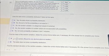 K
Ted is not particularly creative. He uses the pickup line "If I could
rearrange the alphabet, I'd put U and I together." The random variable x is
the number of women Ted approaches before encountering one who
reacts positively. Determine whether a probability distribution is given. If a
probability distribution is given, find its mean and standard deviation. If a
probability distribution is not given, identify the requirements that are not
satisfied
x
0
1
2
3
P(x)
0.001
0.009
0.034
0,056
Does the table show a probability distribution? Select all that apply.
A Yes, the table shows a probability distribution.
B. No, the sum of all the probabilities is not equal to 1.
C. No, the random variable x is categorical instead of numerical
D. No, the random variable x's number values are not associated with probabilities.
E. No, not every probability is between 0 and 1 inclusive.
Find the mean of the random variable x. Select the correct choice below and, if necessary, fill in the answer box to complete your choice.
women (Round to one decimal place as needed.)
OA pe
OB. The table does not show a probability distribution.
Find the standard deviation of the random variable x. Select the correct choice below and, if necessary, fill in the answer box to complete your choice