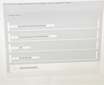 Over time, the unexpected return on a company's stock is expected to equal
Multiple Choice
the company's average rate of return.
the average return on the overall market.
zero,
the risk-free rate.
the market risk premium.