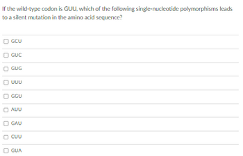 If the wild-type codon is GUU, which of the following single-nucleotide polymorphisms leads
to a silent mutation in the amino acid sequence?
GCU
GUC
GUG
UUU
GGU
AUU
GAU
CUU
GUA