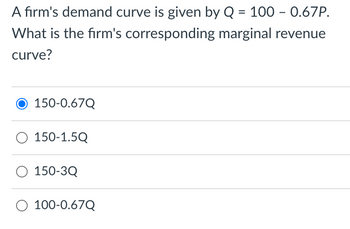 A firm's demand curve is given by Q = 100 - 0.67P.
What is the firm's corresponding marginal revenue
curve?
150-0.67Q
O 150-1.5Q
150-3Q
O 100-0.67Q