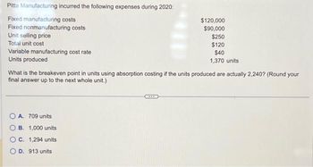 Pitta Manufacturing incurred the following expenses during 2020:
Fixed manufacturing costs
Fixed nonmanufacturing costs
Unit selling price
Total unit cost
Variable manufacturing cost rate
Units produced
What is the breakeven point in units using absorption costing if the units produced are actually 2,240? (Round your
final answer up to the next whole unit.)
OA. 709 units
$120,000
$90,000
$250
$120
$40
1,370 units
B. 1,000 units
C. 1,294 units
D. 913 units