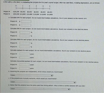 A firm with a 14% WACC is evaluating two projects for this year's capital budget. After-tax cash flows, including depreciation, are as follows:
Project M
Project N
-Select-
0
2
+
-$18,000 $6,000 $6,000 $6,000 $6,000
$6,000
-$54,000 $16,800 $16,800 $16,800 $16,800 $16,800
a. Calculate NPV for each project. Do not round Intermediate calculations. Round your answers to the nearest cent.
Project M: $
Project N: $
Calculate IRR for each project. Do not round Intermediate calculations. Round your answers to two decimal places.
Project M:
Project N:
Calculate MIRR for each project. Do not round Intermediate calculations. Round your answers to two decimal places.
Project M:
Project N
Calculate payback for each project. Do not round Intermediate calculations. Round your answers to two decimal places.
Project M:
Project N
years
Calculate discounted payback for each project. Do not round Intermediate calculations. Round your answers to two decimal places.
Project M:
-Select-
%
Select
%
%
%
years
3
years
Project N:
years
b. Assuming the projects are Independent, which one(s) would you recommend?
5
V
c. If the projects are mutually exclusive, which would you recommend?
d. Notice that the projects have the same cash flow timing pattern. Why is there a conflict between NPV and IRR?