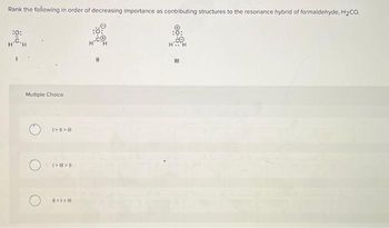 Rank the following in order of decreasing importance as contributing structures to the resonance hybrid of formaldehyde, H₂CO.
:0:
Multiple Choice
I>>|||
I> ||| > |
#>I> |
11
E
III
200