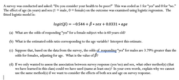 A survey was conducted and asked: "Do you consider your health to be poor?" This was coded as 1 for "yes" and 0 for "no."
The effect of age (in years) and sex (1 male, 0 = female) on the outcome was examined using logistic regression. The
fitted logistic model is:
=
logit(ô) = −0.544 + ß * sex + 0.0331 * age
(a) What are the odds of responding "yes" for a female subject who is 60 years old?
(b) What is the estimated odds ratio corresponding to the age variable? Interpret this estimate.
(c) Suppose that, based on the data from the survey, the odds of responding "yes" for males are 3.79% greater than the
odds for females, adjusting for age. What is the value of Â?
(d) If we only wanted to assess the association between survey response (yes/no) and sex, what other method(s) (that
we have learned in this class) could we have used (name at least one)? In your own words, explain why we cannot
use the same method(s) if we want to consider the effects of both sex and age on survey response.