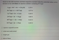 Based on the half-reactions and their respective standard reduction potentials below, which
element or ion will reduce an aqueous solution containing Fe3 (aq)?
O2(s) + 4H* + 4e 2H20(1)
1.23 V
Fe3 (aq) + e→ Fe2*(aq)
0.77 V
Cu2*(aq) + 2e -→ Cu(s)
0.34 V
2H*(aq) + 2e → H2lg)
0.00 V
Ni2*(aq) + + 2e Ni(s)
-0.26 V
Fe2*(aq) + 2e→ Fe(s)
-0.45 V
O aqueous copper(Il) acetate
O nickel wire (solid nickel)
O oxygen gas
O none of these
