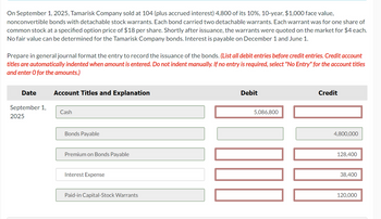 On September 1, 2025, Tamarisk Company sold at 104 (plus accrued interest) 4,800 of its 10%, 10-year, $1,000 face value,
nonconvertible bonds with detachable stock warrants. Each bond carried two detachable warrants. Each warrant was for one share of
common stock at a specified option price of $18 per share. Shortly after issuance, the warrants were quoted on the market for $4 each.
No fair value can be determined for the Tamarisk Company bonds. Interest is payable on December 1 and June 1.
Prepare in general journal format the entry to record the issuance of the bonds. (List all debit entries before credit entries. Credit account
titles are automatically indented when amount is entered. Do not indent manually. If no entry is required, select "No Entry" for the account titles
and enter O for the amounts.)
Date
September 1,
2025
Account Titles and Explanation
Cash
Bonds Payable
Premium on Bonds Payable
Interest Expense
Paid-in Capital-Stock Warrants
Debit
5,086,800
MI
Credit
4,800,000
128,400
38,400
120,000