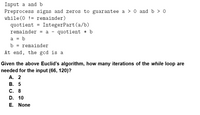 Input a and b
Preprocess signs and zeros to guarantee a > O and b > 0
while (0 != remainder)
quotient = IntegerPart(a/b)
remainder = a - quotient * b
a = b
%3D
b
remainder
%3D
At end, the gcd is a
Given the above Euclid's algorithm, how many iterations of the while loop are
needed for the input (66, 120)?
А. 2
В. 5
С. 8
D. 10
E. None
