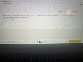 **Problem Statement:**
*1st Attempt*

A small hot-air balloon is filled with 1.02 x 10^6 L of air (d = 1.20 g/L). As the air in the balloon is heated, it expands to 1.14 x 10^6 L. What is the density of the heated air in the balloon?

**Answer Box:**
_____ g/L 

**Additional Information:**
- There is a 'See Periodic Table' link that, when clicked, would likely display the periodic table of elements for reference.
- There is a 'See Hint' link that, when clicked, would probably provide a hint or guidance on how to approach the problem.

**Graph and Diagram:**
There are no graphs or diagrams in the provided image.