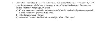 5. The half-life of Carbon-14 is about 5730 years. This means that it takes approximately 5730
years for any amount of Carbon-14 to decay to half of the original amount. Suppose you
analyze an artifact weighing 1200 grams.
(a) Write a recurrence relation for the amount of Carbon 14 left in the object after n periods
of time, where each period is 5730 years.
(b) Solve the recurrence relation.
(c) How much Carbon-14 will be left in the object after 57,300 years?