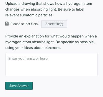 Upload a drawing that shows how a hydrogen atom
changes when absorbing light. Be sure to label
relevant subatomic particles.
Please select file(s)
Select file(s)
Provide an explanation for what would happen when a
hydrogen atom absorbs light. Be specific as possible,
using your ideas about electrons.
Enter your answer here
Save Answer