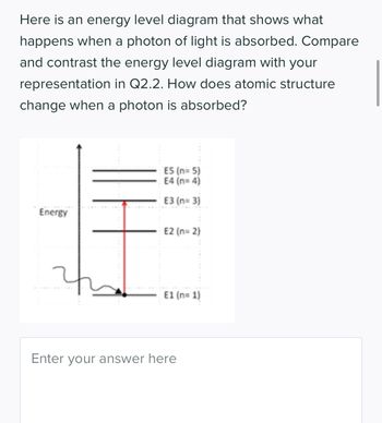 Here is an energy level diagram that shows what
happens when a photon of light is absorbed. Compare
and contrast the energy level diagram with your
representation in Q2.2. How does atomic structure
change when a photon is absorbed?
Energy
E5 (n=5)
E4 (n=4)
E3 (n=3)
E2 (n=2)
E1 (n=1)
Enter your answer here