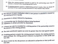 34. Dissolution is always followed by liquidation. .
31. When the retiring partners' interest is paid by the partnership more than 1ts
amount, a bonus to the remaining partner occur.
32. If existing partners acquire a withdrawing partner's equity, they can divide the
purchase of that equity among themselves in any manner they choose.
22 The amount of asset revaluation when a new partner is admitted is shared by
the existing partners equally.
34. Dissolution is always followed by liquidation.
35. A partnership may be dissolved without being liquidated.
36. Liquidation is always preceded by dissolution.
37. A bonus can only be recorded for a retiring partner if the partnership acquires
the interest of the retiring partner.
38. The total contributed capital can never be greater than the total agreed capital.
39. If existing partners acquire the retiring partners' interest, the existing partners
must purchase the retiring partner's interest in proportion to their profit and
loss ratio.
40. Bonus receive by the old partners are allocated in proportion to their profit and
loss ratio.
