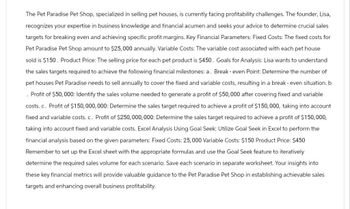The Pet Paradise Pet Shop, specialized in selling pet houses, is currently facing profitability challenges. The founder, Lisa,
recognizes your expertise in business knowledge and financial acumen and seeks your advice to determine crucial sales
targets for breaking even and achieving specific profit margins. Key Financial Parameters: Fixed Costs: The fixed costs for
Pet Paradise Pet Shop amount to $25,000 annually. Variable Costs: The variable cost associated with each pet house
sold is $150. Product Price: The selling price for each pet product is $450. Goals for Analysis: Lisa wants to understand
the sales targets required to achieve the following financial milestones: a. Break-even Point: Determine the number of
pet houses Pet Paradise needs to sell annually to cover the fixed and variable costs, resulting in a break-even situation. b
. Profit of $50,000: Identify the sales volume needed to generate a profit of $50,000 after covering fixed and variable
costs. c. Profit of $150,000,000: Determine the sales target required to achieve a profit of $150,000, taking into account
fixed and variable costs. c. Profit of $250,000,000: Determine the sales target required to achieve a profit of $150,000,
taking into account fixed and variable costs. Excel Analysis Using Goal Seek: Utilize Goal Seek in Excel to perform the
financial analysis based on the given parameters: Fixed Costs: 25,000 Variable Costs: $150 Product Price: $450
Remember to set up the Excel sheet with the appropriate formulas and use the Goal Seek feature to iteratively
determine the required sales volume for each scenario. Save each scenario in separate worksheet. Your insights into
these key financial metrics will provide valuable guidance to the Pet Paradise Pet Shop in establishing achievable sales
targets and enhancing overall business profitability.