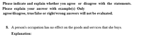 Please indicate and explain whether you agree or disagree with the statements.
Please explain your answer with example(s) Only
agree/disagree, true/false or right/wrong answers will not be evaluated.
8. A person's occupation has no effect on the goods and services that she buys.
Еxplanation:
