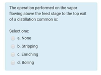 The operation performed on the vapor
flowing above the feed stage to the top exit
of a distillation common is:
Select one:
a. None
b. Stripping
c. Enriching
d. Boiling
