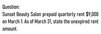 Question:
Sunset Beauty Salon prepaid quarterly rent $9,000
on March 1. As of March 31, state the unexpired rent
amount.