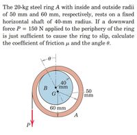 The 20-kg steel ring A with inside and outside radii
of 50 mm and 60 mm, respectively, rests on a fixed
horizontal shaft of 40-mm radius. If a downward
force P = 150 N applied to the periphery of the ring
is just sufficient to cause the ring to slip, calculate
the coefficient of friction u and the angle 0.
40
mm
В
50
mm
60 mm
А
PY
