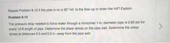 Repeat Problem 8.12 if the pipe is on a 20° hill. Is the flow up or down the hill? Explain.
Problem 8.12
The pressure drop needed to force water through a horizontal 1-in.-diameter pipe is 0.60 psi for
every 12-ft length of pipe. Determine the shear stress on the pipe wall. Determine the shear
stress at distances 0.3 and 0.5 in. away from the pipe wall.
>