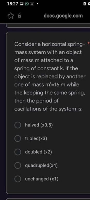 18:27
docs.google.com
Consider a horizontal spring-
mass system with an object
of mass m attached to a
spring of constant k. If the
object is replaced by another
one of mass m'=16 m while
the keeping the same spring,
then the period of
oscillations of the system is:
halved (x0.5)
tripled(x3)
doubled (x2)
quadrupled(x4)
unchanged (x1)