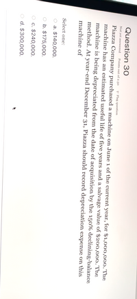 Question 30
Not yet answered
Points out of 2.50
P Flag question
Piazza Company purchased a machine on June 1 of the current year, for $1,000,000. The
machine has an estimated useful life of five years and a salvage value of $200,000. The
machine is being depreciated from the date of acquisition by the 150% declining-balance
method. At year-end December 31, Piazza should record depreciation expense on this
machine of
Select one:
O a. $140,000.
O b. $175,000.
O c. $240,000.
O d. $300,000.
