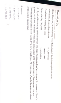 Question 29
Not yet answered
Points out of 2.50
P Flag question
Keen Company's accounting records indicated the following information:
Inventory, beginning-of-year
$ 1,800,000
Purchases during the year
9,000,000
Sales during the year
11,400,000
A physical inventory taken on year-end reported an ending inventory of $2,100,000. Keen's
gross profit on sales has remained constant at 25% in recent years. Keen suspects some
inventory may have been taken by a new employee. At year-end, what is the estimated cost
of missing inventory?
Select one:
O a. $150,000.
b. $600,000.
c. $450,000.
d. $750,000.
