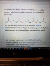 This question is about a buffer solution made by mixing
together solutions containing ethanoic acid and sodium
ethanoate.
H3C
HO,
H3C
O`Na*
H3C
O Nat
HO
a) If you add a small amount of an acid such as dilute
hydrochloric acid to this, the pH doesn't change much. Explain
what happens to the extra hydrogen ions you have added.
b) If you add a small amount of an alkali such as sodium
hydroxide solution to the buffer solution, again the pH doesn't
change much. There are two ways in which the extra hydroxide
ions can be removed. What are they?
10:2
11/28
hp
fg
f9
to
