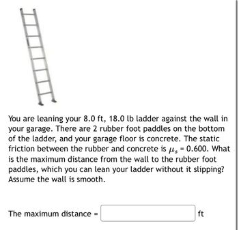 You are leaning your 8.0 ft, 18.0 lb ladder against the wall in
your garage. There are 2 rubber foot paddles on the bottom
of the ladder, and your garage floor is concrete. The static
friction between the rubber and concrete is μs = 0.600. What
is the maximum distance from the wall to the rubber foot
paddles, which you can lean your ladder without it slipping?
Assume the wall is smooth.
The maximum distance
=
ft