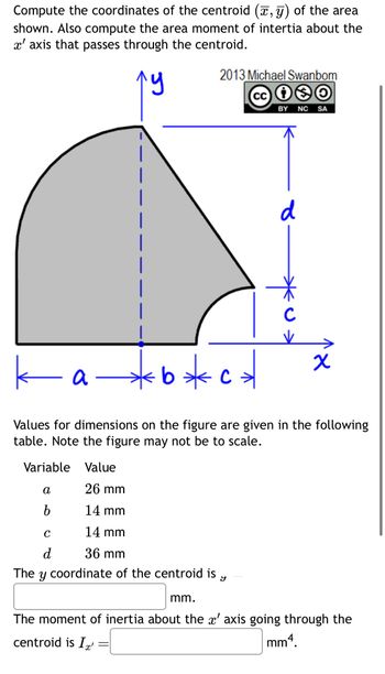 Compute the coordinates of the centroid (x, y) of the area
shown. Also compute the area moment of intertia about the
x' axis that passes through the centroid.
лу
2013 Michael Swanbom
cc 10
BY NC SA
d
с
к
a-
b * c *
x
Values for dimensions on the figure are given in the following
table. Note the figure may not be to scale.
Variable Value
α
26 mm
b
14 mm
C
14 mm
d
36 mm
The
У
coordinate of the centroid is
У
mm.
The moment of inertia about the x' axis going through the
centroid is Ix
=
mm4